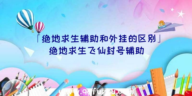 「绝地求生辅助和外挂的区别」|绝地求生飞仙封号辅助